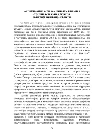 68
Антикризисные меры как программа решения
стратегических задач развития
полиграфического производства
Как было уже отмечено ранее, кризис осложнил и без того непростое
положение сферы полиграфической деятельности, особенно в ее издательском
сегменте. Однако следует отметить, что в отличие от кризиса 2008 г., который
разразился как бы в одночасье после нескольких лет (2000–2007 гг.)
позитивного развития в экономике вообще и в полиграфической деятельности
в частности, кризисные события 2015 г. не стали неожиданностью для
полиграфистов, так как фактически были продолжением и следствием
системного кризиса в отрасли печати. Накопленный опыт оперативного и
стратегического управления в типографиях позволил большинству из них,
несмотря на резко изменившиеся условия ведения бизнеса, получить пусть
скромные, но положительные результаты по итогам года. Каких-либо
обвальных явлений в полиграфии не произошло.
Однако кризис усилил имеющиеся негативные тенденции на рынке
полиграфических работ и генерировал новые: спонтанный рост стоимости
бумаги для печати, валютные колебания в условиях вынужденной
импортозависимости отечественного полиграфпроизводства и ряд других.
Нельзя не принимать во внимание и непредсказуемую
(сложнопрогнозируемую) ситуацию, которая складывается в издательском
бизнесе. Эксперты рынка все чаще отмечают: печатные СМИ и книгоиздание
столкнулись с резким ростом расходов, увеличением затрат на производство и
распространение печатной продукции. В то же время доходы, в первую
очередь от рекламы, продолжают снижаться. В издательских структурах
прекращают выпуск печатных версий изданий, уменьшают тиражи, объем и
периодичность выпускаемой печатной продукции.
Падение рекламного рынка сильно отразилось на деятельности
цифровых типографий, развитие которых получило обнадеживающий
импульс в последние годы. В меньшей степени кризисные явления затронули
сегмент изготовления печатной продукции производственно-технического
назначения (этикетка, упаковка, сопроводительная документация и т.п.).
Стабильную загрузку полиграфическим предприятиям этой специализации
обеспечивают обрабатывающие отрасли (пищевая, фармацевтическая и др.) –
особенно, в свете развития процессов импортозамещения и реализации
антикризисного плана Правительства Российской Федерации,
предусматривающего государственную поддержку ряду приоритетных
 