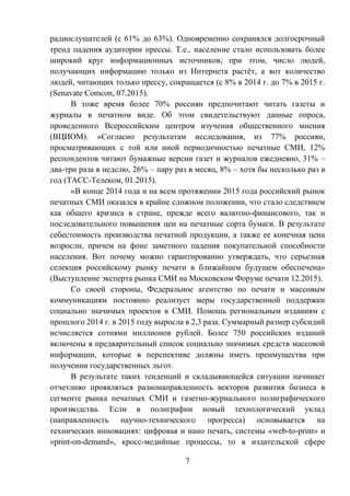 7
радиослушателей (с 61% до 63%). Одновременно сохранялся долгосрочный
тренд падения аудитории прессы. Т.е., население стало использовать более
широкий круг информационных источников; при этом, число людей,
получающих информацию только из Интернета растёт, а вот количество
людей, читающих только прессу, сокращается (с 8% в 2014 г. до 7% в 2015 г.
(Senavate Comcon, 07.2015).
В тоже время более 70% россиян предпочитают читать газеты и
журналы в печатном виде. Об этом свидетельствуют данные опроса,
проведенного Всероссийским центром изучения общественного мнения
(ВЦИОМ). «Согласно результатам исследования, из 77% россиян,
просматривающих с той или иной периодичностью печатные СМИ, 12%
респондентов читают бумажные версии газет и журналов ежедневно, 31% –
два-три раза в неделю, 26% – пару раз в месяц, 8% – хотя бы несколько раз в
год (ТАСС-Телеком, 01.2015).
«В конце 2014 года и на всем протяжении 2015 года российский рынок
печатных СМИ оказался в крайне сложном положении, что стало следствием
как общего кризиса в стране, прежде всего валютно-финансового, так и
последовательного повышения цен на печатные сорта бумаги. В результате
себестоимость производства печатной продукции, а также ее конечная цена
возросли, причем на фоне заметного падения покупательной способности
населения. Вот почему можно гарантированно утверждать, что серьезная
селекция российскому рынку печати в ближайшем будущем обеспечена»
(Выступление эксперта рынка СМИ на Московском Форуме печати 12.2015).
Со своей стороны, Федеральное агентство по печати и массовым
коммуникациям постоянно реализует меры государственной поддержки
социально значимых проектов в СМИ. Помощь региональным изданиям с
прошлого 2014 г. в 2015 году выросла в 2,3 раза. Суммарный размер субсидий
исчисляется сотнями миллионов рублей. Более 750 российских изданий
включены в предварительный список социально значимых средств массовой
информации, которые в перспективе должны иметь преимущества при
получении государственных льгот.
В результате таких тенденций и складывающейся ситуации начинает
отчетливо проявляться разнонаправленность векторов развития бизнеса в
сегменте рынка печатных СМИ и газетно-журнального полиграфического
производства. Если в полиграфии новый технологический уклад
(направленность научно-технического прогресса) основывается на
технических инновациях: цифровая и нано печать, системы «web-to-print» и
«print-on-demand», кросс-медийные процессы, то в издательской сфере
 