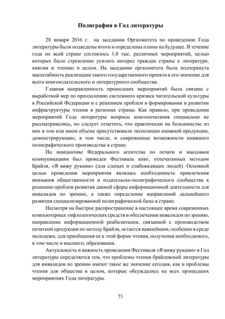 71
Полиграфия в Год литературы
28 января 2016 г. на заседании Оргкомитета по проведению Года
литературы были подведены итоги и определены планы на будущее. В течение
года по всей стране состоялось 1,8 тыс. различных мероприятий, целью
которых было стремление усилить интерес граждан страны к литературе,
книгам и чтению в целом. На заседании оргкомитета была подчеркнута
масштабность реализации такого государственного проекта и его значение для
всего книгоиздательского и литературного сообщества.
Главная направленность прошедших мероприятий была связана с
выработкой мер по преодолению системного кризиса читательской культуры
в Российской Федерации и с решением проблем в формировании и развитии
инфраструктуры чтения в регионах страны. Как правило, при проведении
мероприятий Года литературы вопросы книгопечатания специально не
рассматривались, но следует отметить, что практически на большинстве из
них в том или ином объеме присутствовали экспозиции книжной продукции,
демонстрирующие, в том числе, и современные возможности книжного
полиграфического производства в стране.
По инициативе Федерального агентства по печати и массовым
коммуникациям был проведен Фестиваль книг, отпечатанных методом
Брайля, «Я вижу руками» (для слепых и слабовидящих людей). Основной
целью проведения мероприятия являлась необходимость привлечения
внимания общественности и издательско-полиграфического сообщества к
решению проблем развития данной сферы информационной деятельности для
инвалидов по зрению, а также определение направлений дальнейшего
развития специализированной полиграфической базы в стране.
Несмотря на быстрое распространение в настоящее время современных
компьютерных тифлологических средств в обеспечении инвалидов по зрению,
направление информационной реабилитации, связанной с производством
печатной продукции по методу Брайля, остается важнейшим, особенно в среде
молодежи, для приобщения ее к этой форме чтения, получения необходимого,
в том числе и высшего, образования.
Актуальность и важность проведения Фестиваля «Я вижу руками» в Год
литературы определяется тем, что проблемы чтения брайлевской литературы
для инвалидов по зрению имеют такое же значение сегодня, как и проблемы
чтения для общества в целом, которые обсуждались на всех прошедших
мероприятиях Года литературы.
 