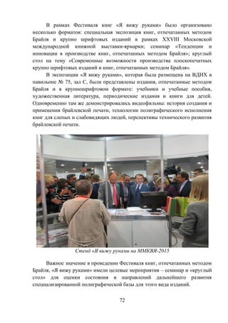 72
В рамках Фестиваля книг «Я вижу руками» было организовано
несколько форматов: специальная экспозиция книг, отпечатанных методом
Брайля и крупно шрифтовых изданий в рамках XXVIII Московской
международной книжной выставки-ярмарки; семинар «Тенденции и
инновации в производстве книг, отпечатанных методом Брайля»; круглый
стол на тему «Современные возможности производства плоскопечатных
крупно шрифтовых изданий и книг, отпечатанных методом Брайля».
В экспозиции «Я вижу руками», которая была размещена на ВДНХ в
павильоне № 75, зал С, были представлены издания, отпечатанные методом
Брайля и в крупношрифтовом формате: учебники и учебные пособия,
художественная литература, периодические издания и книги для детей.
Одновременно там же демонстрировались видеофильмы: история создания и
применения брайлевской печати, технологии полиграфического исполнения
книг для слепых и слабовидящих людей, перспективы технического развития
брайлевской печати.
Стенд «Я вижу руками на ММКВЯ-2015
Важное значение в проведении Фестиваля книг, отпечатанных методом
Брайля, «Я вижу руками» имели целевые мероприятия – семинар и «круглый
стол» для оценки состояния и направлений дальнейшего развития
специализированной полиграфической базы для этого вида изданий.
 