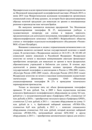 73
Предварительно в целях привлечения внимания широкого круга специалистов
на Московской международной полиграфической выставке «Printech-2015» в
июне 2015 года Межрегиональная ассоциация полиграфистов организовала
специальный стенд «Я вижу руками», на котором были продемонстрированы
образцы печатной продукции для инвалидов по зрению и инновационные
решения в производстве книг методом Брайля.
Их выпуском занимаются несколько предприятий. Это Московская
специализированная типография № 27, выпускающая учебную и
художественную литературу для слепых в твердом переплете,
предназначенную для длительного пользования, типография при Издательско-
тифлополиграфическом комплексе «ЛогосВОС» Всероссийского общества
слепых и типография издательско-полиграфического объединения «Чтение-
ВОС» (Санкт-Петербург).
Внимание к инвалидам и людям с ограниченными возможностями и их
поддержка являются составной частью государственной политики в нашей
стране. В соответствии с Федеральным законом от 24.11.95 г. № 181-ФЗ «О
социальной защите инвалидов в Российской Федерации» Федеральное
агентство по печати и массовым коммуникациям ежегодно финансирует
приобретение литературы для инвалидов по зрению в части федеральных
образовательных учреждений и библиотек для слепых. В течение двух
десятилетий в рамках федеральных целевых программ «Поддержка
государственной полиграфии и книгоиздания в России в 1996-2001 годах»,
«Культура России (2001-2005 годы)», «Культура России (2012-2018 годы)»
Федеральное агентство по печати и массовым коммуникациям осуществляет
значительную финансовую поддержку ОАО «Московская
специализированная типография № 27» в проведении технического
перевооружения производства.
Только за последние пять лет объем финансирования типографии
превысил 70 млн. рублей. Так, в 2009 г. была осуществлена поставка
комплекта брайлевского полиграфического оборудования на сумму 8,8 млн.
рублей (в т. ч. полуавтоматический пресс «Графопресс GPF», стоимостью 1,8
млн. рублей); в 2010 г. – приобретение тигельного пресса «Графопресс GPD3»,
стоимостью 3,2 млн. рублей, в 2011 г. – поставка оборудования на сумму 11
млн. рублей (в т. ч. брайлевский наборный комплекс «PUMA-VII»,
стоимостью 6,65 млн. рублей); в 2012 г. – комплект специального
оборудования стоимостью 18,6 млн. рублей, который включает наборный
комплекс «PUMA-VII», ниткошвейный автомат GFS-14GC и другое
оборудование; в 2013 г. – приобретение автоматического пресса для печати с
 