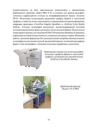 75
осуществляются на базе персональных компьютеров с применением
брайлевского принтера «Jndex PRO 4×4» и станции для вывода рельефно-
точечного корректурного оттиска на неперфорированной бумаге «Everest-
DV4». Подготовка иллюстраций средствами шрифта Брайля и тактильной
графики, а также их печать выполняются с применением специализированных
цифровых принтеров «ViewPlus Emprint SportDot» и «EmFuse Color Braille
Station». Сегодня типография располагает автоматизированной системой
изготовления печатных форм для печати текста методом Брайля. Используется
новая версия машины для тиснения PUMA VII компании Brailletec (Германия),
управление которой осуществляется с помощью сенсорного экрана. Возможна
работа с разными форматами без дополнительной настройки машины (многие
полиграфисты еще помнят ручной трудоемкий процесс штамповки рельефных
форм в этой типографии с помощью отдельных шрифтовых пуансонов).
Брайлевская станция для печати рельефно-
точечным шрифтом Брайля и тактильной
графики с возможностью цветной печати
«EmFuse Color Braille Station»
Брайлевский принтер
Индекс 4 Х 4 PRO
 