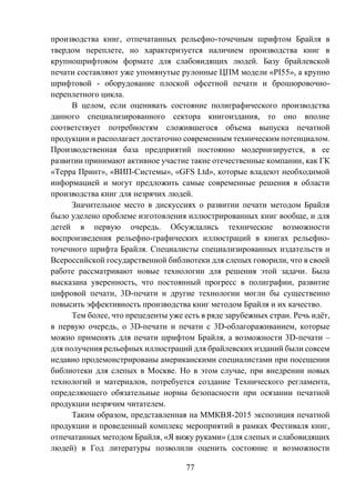 77
производства книг, отпечатанных рельефно-точечным шрифтом Брайля в
твердом переплете, но характеризуется наличием производства книг в
крупношрифтовом формате для слабовидящих людей. Базу брайлевской
печати составляют уже упомянутые рулонные ЦПМ модели «PI55», а крупно
шрифтовой - оборудование плоской офсетной печати и брошюровочно-
переплетного цикла.
В целом, если оценивать состояние полиграфического производства
данного специализированного сектора книгоиздания, то оно вполне
соответствует потребностям сложившегося объема выпуска печатной
продукции и располагает достаточно современным техническим потенциалом.
Производственная база предприятий постоянно модернизируется, в ее
развитии принимают активное участие такие отечественные компании, как ГК
«Терра Принт», «ВИП-Системы», «GFS Ltd», которые владеют необходимой
информацией и могут предложить самые современные решения в области
производства книг для незрячих людей.
Значительное место в дискуссиях о развитии печати методом Брайля
было уделено проблеме изготовления иллюстрированных книг вообще, и для
детей в первую очередь. Обсуждались технические возможности
воспроизведения рельефно-графических иллюстраций в книгах рельефно-
точечного шрифта Брайля. Специалисты специализированных издательств и
Всероссийской государственной библиотеки для слепых говорили, что в своей
работе рассматривают новые технологии для решения этой задачи. Была
высказана уверенность, что постоянный прогресс в полиграфии, развитие
цифровой печати, 3D-печати и другие технологии могли бы существенно
повысить эффективность производства книг методом Брайля и их качество.
Тем более, что прецеденты уже есть в ряде зарубежных стран. Речь идёт,
в первую очередь, о 3D-печати и печати с 3D-облагораживанием, которые
можно применять для печати шрифтом Брайля, а возможности 3D-печати –
для получения рельефных иллюстраций для брайлевских изданий были совсем
недавно продемонстрированы американскими специалистами при посещении
библиотеки для слепых в Москве. Но в этом случае, при внедрении новых
технологий и материалов, потребуется создание Технического регламента,
определяющего обязательные нормы безопасности при осязании печатной
продукции незрячим читателем.
Таким образом, представленная на ММКВЯ-2015 экспозиция печатной
продукции и проведенный комплекс мероприятий в рамках Фестиваля книг,
отпечатанных методом Брайля, «Я вижу руками» (для слепых и слабовидящих
людей) в Год литературы позволили оценить состояние и возможности
 