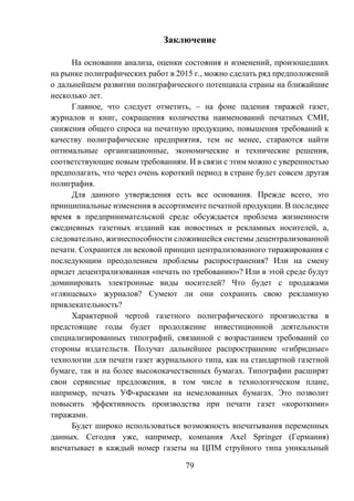 79
Заключение
На основании анализа, оценки состояния и изменений, произошедших
на рынке полиграфических работ в 2015 г., можно сделать ряд предположений
о дальнейшем развитии полиграфического потенциала страны на ближайшие
несколько лет.
Главное, что следует отметить, – на фоне падения тиражей газет,
журналов и книг, сокращения количества наименований печатных СМИ,
снижения общего спроса на печатную продукцию, повышения требований к
качеству полиграфические предприятия, тем не менее, стараются найти
оптимальные организационные, экономические и технические решения,
соответствующие новым требованиям. И в связи с этим можно с уверенностью
предполагать, что через очень короткий период в стране будет совсем другая
полиграфия.
Для данного утверждения есть все основания. Прежде всего, это
принципиальные изменения в ассортименте печатной продукции. В последнее
время в предпринимательской среде обсуждается проблема жизненности
ежедневных газетных изданий как новостных и рекламных носителей, а,
следовательно, жизнеспособности сложившейся системы децентрализованной
печати. Сохранится ли вековой принцип централизованного тиражирования с
последующим преодолением проблемы распространения? Или на смену
придет децентрализованная «печать по требованию»? Или в этой среде будут
доминировать электронные виды носителей? Что будет с продажами
«глянцевых» журналов? Сумеют ли они сохранить свою рекламную
привлекательность?
Характерной чертой газетного полиграфического производства в
предстоящие годы будет продолжение инвестиционной деятельности
специализированных типографий, связанной с возрастанием требований со
стороны издательств. Получат дальнейшее распространение «гибридные»
технологии для печати газет журнального типа, как на стандартной газетной
бумаге, так и на более высококачественных бумагах. Типографии расширят
свои сервисные предложения, в том числе в технологическом плане,
например, печать УФ-красками на немелованных бумагах. Это позволит
повысить эффективность производства при печати газет «короткими»
тиражами.
Будет широко использоваться возможность впечатывания переменных
данных. Сегодня уже, например, компания Axel Springer (Германия)
впечатывает в каждый номер газеты на ЦПМ струйного типа уникальный
 