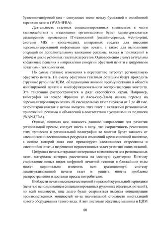 80
буквенно-цифровой код – связующее звено между бумажной и онлайновой
версиями газеты (WAN-IFRA).
Деятельность газетных специализированных комплексов в части
взаимодействия с издающими организациями будет характеризоваться
расширением применения IT-технологий (онлайн-сервисы, web-to-print,
системы MIS и кросс-медиа), аппаратных средств для внесения
персонализированной информации при печати, а также для выполнения
операций по дополнительному вложению рекламы, вклеек и приложений в
рабочем цикле рулонных газетных агрегатов. Одновременно станут актуальны
креативные решения в направлении синергии офсетной печати с цифровыми
печатными технологиями.
Но самые главные изменения в перспективе затронут региональную
офсетную печать. На смену офсетным газетным ротациям будут приходить
струйные рулонные ЦПМ, обладающими явными преимуществами в области
малотиражной печати и многофункционального воспроизведения контента.
Эта тенденция распространяется в ряде европейских стран. Например,
типография на севере Франции (г. Авен-сюр-Эльп) начала перевод на
персонализированную печать 18 еженедельных газет тиражом от 3 до 40 тыс.
экземпляров каждая с целью выпуска этих газет с вкладками региональных
приложений, рекламы и объявлений в соответствии с условиями их подписки
(WAN-IFRA).
Однако, понимая всю важность данного направления для развития
региональной прессы, следует иметь в виду, что скоротечность реализации
этих процессов в региональной полиграфии во многом будет зависеть от
имеющихся инвестиционных ресурсов и изменений в редакционной политике,
в основе которой пока еще превалируют сложившиеся стереотипы и
имеющийся опыт, а не решение перспективных задач развития своих изданий.
Цифровая печать открывает интересные возможности для региональных
газет, материалы которых рассчитаны на местную аудиторию. Поэтому
становление новых видов цифровой печатной техники в ближайшие годы
может кардинально изменить всю традиционную систему
децентрализованной печати газет и решить многие проблемы
распространения и доставки прессы потребителю.
В области печати высококачественной тиражной журнальной периодики
(печать с использованием специализированных рулонных офсетных ротаций),
по всей видимости, еще долго будет сохраняться высокая концентрация
производственных мощностей из-за значительной стоимости инсталляций
нового оборудования такого вида. А вот листовые офсетные машины и ЦПМ
 