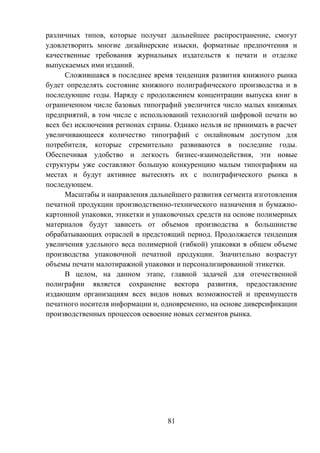 81
различных типов, которые получат дальнейшее распространение, смогут
удовлетворить многие дизайнерские изыски, форматные предпочтения и
качественные требования журнальных издательств к печати и отделке
выпускаемых ими изданий.
Сложившаяся в последнее время тенденция развития книжного рынка
будет определять состояние книжного полиграфического производства и в
последующие годы. Наряду с продолжением концентрации выпуска книг в
ограниченном числе базовых типографий увеличится число малых книжных
предприятий, в том числе с использований технологий цифровой печати во
всех без исключения регионах страны. Однако нельзя не принимать в расчет
увеличивающееся количество типографий с онлайновым доступом для
потребителя, которые стремительно развиваются в последние годы.
Обеспечивая удобство и легкость бизнес-взаимодействия, эти новые
структуры уже составляют большую конкуренцию малым типографиям на
местах и будут активнее вытеснять их с полиграфического рынка в
последующем.
Масштабы и направления дальнейшего развития сегмента изготовления
печатной продукции производственно-технического назначения и бумажно-
картонной упаковки, этикетки и упаковочных средств на основе полимерных
материалов будут зависеть от объемов производства в большинстве
обрабатывающих отраслей в предстоящий период. Продолжается тенденция
увеличения удельного веса полимерной (гибкой) упаковки в общем объеме
производства упаковочной печатной продукции. Значительно возрастут
объемы печати малотиражной упаковки и персонализированной этикетки.
В целом, на данном этапе, главной задачей для отечественной
полиграфии является сохранение вектора развития, предоставление
издающим организациям всех видов новых возможностей и преимуществ
печатного носителя информации и, одновременно, на основе диверсификации
производственных процессов освоение новых сегментов рынка.
 