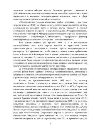 9
тенденция падения объемов печати. Основные решения, связанные с
действующим потенциалом и направлениями дальнейшего развития газетно-
журнального и книжного полиграфического комплекса, лежат в сфере
издательско-распространительской деятельности.
«Экономические условия сложились крайне непростые – растущие
затраты печатных СМИ на обеспечение технологических процессов на фоне
сокращения их доходной части в лучшем случае приведут к резкому
сокращению тиражей, в худшем – к закрытию изданий. Это серьезные вызовы
большинству типографий. Модернизация производства затратна, остается его
оптимизация», – констатирует С. Овсянникова, – генеральный директор
полиграфического комплекса «Экстра М» (Московская область).
Еще совсем недавно (до кризиса 2008 г.) и в последующие
послекризисные годы, когда тиражи газетной и журнальной печати
продолжали расти, типографии в спешном порядке модернизировали и
расширяли свое производство, чтобы соответствовать новым требованиям
издателей по печати многокрасочных и многостраничных газет, сокращению
сроков их выпуска. А совершенствование журнального полиграфического
производства было связано с необходимостью обеспечения качества печати
«глянцевых» и корпоративных журналов здесь в стране, возврата ряда из них
на отечественную полиграфическую базу из-за рубежа.
За этот период в модернизацию полиграфических предприятий данного
сектора рынка были сделаны огромные капиталовложения, связанные с
кредитами и лизингом, погашение которых продолжается и поныне. Все риски
в развитии этого бизнеса полиграфия взяла на себя.
Каковы же предварительные итоги 2015 года? По прогнозу
Минкомсвязи России, сделанному в начале года, можно было ожидать
сокращение количества наименований печатных СМИ до 40%. Сокращение
количества изданий конечно имело место (окончательных данных пока нет),
но можно с уверенностью сказать, что в результате предпринятых мер
государственной поддержки в течение года, такого сокращения не будет. По
данным Росстата общий годовой тираж газет в первом полугодии 2015г.
уменьшился на 25% по отношению к такому же периоду 2014 г. Но во втором
полугодии положение с выпуском газет стабилизировалось и по
предварительным данным общий годовой тираж газет сократился на 12,2% (на
момент подготовки доклада окончательные статистические данные по итогам
года еще отсутствовали). Сокращение тиража в сегменте журнального
производства ожидается ориентировочно на 18%, что касается выпуска
книжной продукции, то здесь в первом полугодии 2015 г. произошел спад на
 