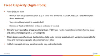 www.luxoft.com
Fixed Capacity (Agile Pods)
 Fixed price per team
- Minimum team setup is defined upfront (e.g. 3x senior Java developers, 1x QA/BA, 1x BA/QA – one of them plays
Scrum Master role)
- Team minimal target velocity is agreed in SoW
- Definition of Ready and Definition of Done is contracted (if needed)
 Billing for every complete cross-functional team (T&M rates + extra margin to cover team forming stage
and attrition risks) per sprint or several sprints
 If team becomes dysfunctional due to attrition (falls under minimal target velocity), vendor is responsible for
hiring and training new people, otherwise team isn’t billed
 Not fully managed delivery, as delivery risks stay on the client side
 