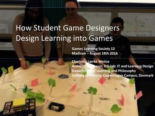 How Student Game Designers
Design Learning into Games
Charlotte Lærke Weitze
Assistant Professor, ILD-lab: IT and Learning Design
Dapartment of Learning and Philosophy
Aalborg University, Copenhagen Campus, Denmark
Games Learning Society 12
Madison – August 18th 2016
 