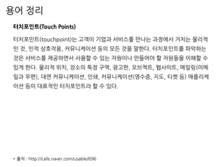 용어 정리
터치포인트(Touch Points)
터치포인트(touchpoint)는 고객이 기업과 서비스를 만나는 과정에서 거치는 물리적
인 것, 인적 상호작용, 커뮤니케이션 등의 모든 것을 말한다. 터치포인트를 파악하는
것은 서비스를 제공하면서 사용할 수 있는 자원이나 만들어야 할 자원들을 이해할 수
있게 한다. 물리적 위치, 장소의 특정 구역, 광고판, 오브젝트, 웹사이트, 메일링(이메
일과 우편), 대면 커뮤니케이션, 인쇄, 커뮤니케이션(영수증, 지도, 티켓 등) 애플리케
이션 등이 대표적인 터치포인트라 할 수 있다.
* 출처 : http://cafe.naver.com/usable/696
 