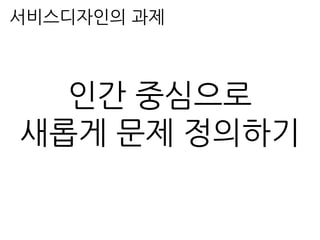 서비스디자인의 과제
인간 중심으로
새롭게 문제 정의하기
 