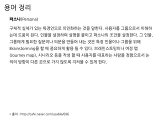 용어 정리
퍼소나(Persona)
구체적 실체가 있는 특정인으로 의인화하는 것을 말한다. 사용자를 그룹으로서 이해하
는데 도움이 된다. 인물을 설정하여 설명을 붙이고 퍼소나의 조건을 설정한다. 그 인물,
그룹에게 필요한 질문이나 의문을 만들어 내는 것은 특정 인물이나 그룹을 위해
Brainstorming을 할 때 중요하게 활용 될 수 있다. 브레인스토밍이나 여정 맵
(Journey map), 시나리오 등을 작성 할 때 사용자를 대표하는 사람을 정함으로서 논
의의 방향이 다른 곳으로 가지 않도록 지켜볼 수 있게 한다.
* 출처 : http://cafe.naver.com/usable/696
 