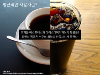 평균적인 사용자란?
사진 출처 :
http://www.flickr.com/photos/honan/4927336432/
뜨거운 에스프레소와 아이스아메리카노의 평균은?
취향의 평균은 누구의 취향도 만족시키지 못한다.
 