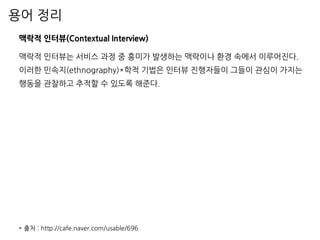 용어 정리
맥락적 인터뷰(Contextual Interview)
맥락적 인터뷰는 서비스 과정 중 흥미가 발생하는 맥락이나 환경 속에서 이루어진다.
이러한 민속지(ethnography)*학적 기법은 인터뷰 진행자들이 그들이 관심이 가지는
행동을 관찰하고 추적할 수 있도록 해준다.
* 출처 : http://cafe.naver.com/usable/696
 