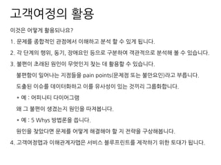 고객여정의 활용
이것은 어떻게 활용되나요?
1. 문제를 종합적인 관점에서 이해하고 분석 할 수 있게 됩니다.
2. 각 단계의 행위, 동기, 장애요인 등으로 구분하여 객관적으로 분석해 볼 수 있습니다.
3. 불편이 초래된 원인이 무엇인지 찾는 데 활용할 수 있습니다.
불편함이 일어나는 지점들을 pain points(문제점 또는 불만요인)라고 부릅니다.
도출된 이슈를 데이터화하고 이를 유사성이 있는 것끼리 그룹화합니다.
* 예 : 어피니티 다이어그램
왜 그 불편이 생겼는지 원인을 따져봅니다.
* 예 : 5 Whys 방법론을 씁니다.
원인을 찾았다면 문제를 어떻게 해결해야 할 지 전략을 구상해봅니다.
4. 고객여정맵과 이해관계자맵은 서비스 블루프린트를 제작하기 위한 토대가 됩니다.
 