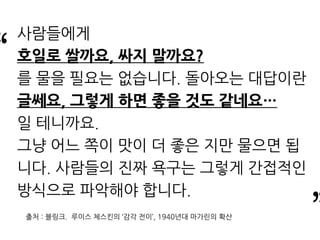 “
”
사람들에게
호일로 쌀까요, 싸지 말까요?
를 물을 필요는 없습니다. 돌아오는 대답이란
글쎄요, 그렇게 하면 좋을 것도 같네요…
일 테니까요.
그냥 어느 쪽이 맛이 더 좋은 지만 물으면 됩
니다. 사람들의 진짜 욕구는 그렇게 간접적인
방식으로 파악해야 합니다.
출처 : 블링크. 루이스 체스킨의 ‘감각 전이’, 1940년대 마가린의 확산
 