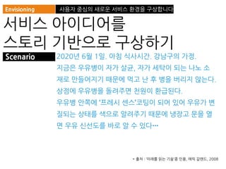 2020년 6월 1일. 아침 식사시간. 강남구의 가정.
지금은 우유병이 자가 살균, 자가 세탁이 되는 나노 소
재로 만들어지기 때문에 먹고 난 후 병을 버리지 않는다.
상점에 우유병을 돌려주면 천원이 환급된다.
우유병 안쪽에 ‘프레시 센스’코팅이 되어 있어 우유가 변
질되는 상태를 색으로 알려주기 때문에 냉장고 문을 열
면 우유 신선도를 바로 알 수 있다…
Envisioning 사용자 중심의 새로운 서비스 환경을 구상합니다
서비스 아이디어를
스토리 기반으로 구상하기
Scenario
* 출처 : ‘미래를 읽는 기술’중 인용, 애릭 갈랜드, 2008
 