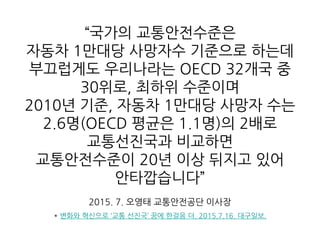 “국가의 교통안전수준은
자동차 1만대당 사망자수 기준으로 하는데
부끄럽게도 우리나라는 OECD 32개국 중
30위로, 최하위 수준이며
2010년 기준, 자동차 1만대당 사망자 수는
2.6명(OECD 평균은 1.1명)의 2배로
교통선진국과 비교하면
교통안전수준이 20년 이상 뒤지고 있어
안타깝습니다”
2015. 7. 오영태 교통안전공단 이사장
* 변화와 혁신으로 ‘교통 선진국’ 꿈에 한걸음 더. 2015.7.16. 대구일보.
 