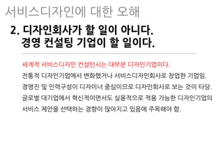 2. 디자인회사가 할 일이 아니다.
경영 컨설팅 기업이 할 일이다.
세계적 서비스디자인 컨설턴시는 대부분 디자인기업이다.
전통적 디자인기업에서 변화했거나 서비스디자인회사로 창업한 기업임.
경영진 및 인력구성이 디자이너 중심이므로 디자인회사로 보는 것이 타당.
글로벌 대기업에서 혁신적이면서도 실용적으로 적용 가능한 디자인기업의
서비스 제안을 선택하는 경향이 많아지고 있음에 주목해야 함.
서비스디자인에 대한 오해
 
