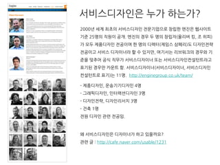 2000년 세계 최초의 서비스디자인 전문기업으로 창립한 엔진은 웹사이트
기준 25명의 직원이 공개. 엔진의 경우 두 명의 창립자(올리버 킹, 조 히피)
가 모두 제품디자인 전공이며 한 명의 디렉터(제임스 삼페리)도 디자인전략
전공이고 서비스 디자이너라 할 수 있지만, 여기서는 리브워크의 경우와 기
준을 맞추어 공식 직무가 서비스디자이너 또는 서비스디자인컨설턴트라고
표기된 경우만 카운트 함. 서비스디자이너(서비스디자이너, 서비스디자인
컨설턴트로 표기)는 11명. http://enginegroup.co.uk/team/
- 제품디자인, 운송기기디자인 4명
- 그래픽디자인, 인터랙션디자인 3명
- 디자인전략, 디자인리서치 3명
- 건축 1명
전원 디자인 관련 전공임.
왜 서비스디자인은 디자이너가 하고 있을까요?
관련 글 : http://cafe.naver.com/usable/1231
서비스디자인은 누가 하는가?
 