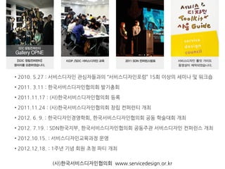 • 2010. 5.27 : 서비스디자인 관심자들과의 “서비스디자인포럼” 15회 이상의 세미나 및 워크숍
• 2011. 3.11 : 한국서비스디자인협의회 발기총회
• 2011.11.17 : (사)한국서비스디자인협의회 등록
• 2011.11.24 : (사)한국서비스디자인협의회 창립 컨퍼런티 개최
• 2012. 6. 9. : 한국디자인경영학회, 한국서비스디자인협의회 공동 학술대회 개최
• 2012. 7.19. : SDN한국지부, 한국서비스디자인협의회 공동주관 서비스디자인 컨퍼런스 개최
• 2012.10.15. : 서비스디자인교육과정 운영
• 2012.12.18. : 1주년 기념 회원 초청 파티 개최
(사)한국서비스디자인협의회 www.servicedesign.or.kr
 