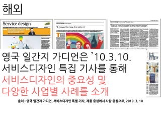 출처 : 영국 일간지 가디언. 서비스디자인 특별 기사, 제품 중심에서 사람 중심으로, 2010. 3. 10
영국 일간지 가디언은 ’10.3.10.
서비스디자인 특집 기사를 통해
서비스디자인의 중요성 및
다양한 사업별 사례를 소개
해외
 