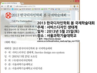 2013 한국디자인학회 봄 국제학술대회
주제 : 서비스디자인 생태계
일자 : 2013년 5월 25일(토)
장소 : 서울과학기술대학교
* 출처 : http://www.design-
science.or.kr/local/notice_read.asp?gp_no=1532
 