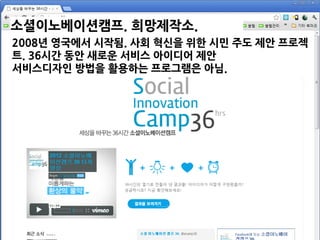 소셜이노베이션캠프. 희망제작소.
2010~.2008년 영국에서 시작됨. 사회 혁신을 위한 시민 주도 제안 프로젝
트. 36시간 동안 새로운 서비스 아이디어 제안
서비스디자인 방법을 활용하는 프로그램은 아님.
 