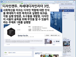 디자인캔두. 차세대디자인리더 3인,
2012.8.사회혁신을 이끄는 디자인 역할에 대한 인식
을 확대하기 위한 목적으로 실행한 워크숍.
각종 실행 방법론, 도구들을 개발함. 디자인
이 서울의 골목을 위해 무엇을 할 수 있을까
라는 주제로 1회를 실행함
 