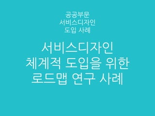 서비스디자인
체계적 도입을 위한
로드맵 연구 사례
공공부문
서비스디자인
도입 사례
 