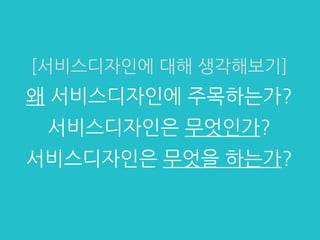 [서비스디자인에 대해 생각해보기]
왜 서비스디자인에 주목하는가?
서비스디자인은 무엇인가?
서비스디자인은 무엇을 하는가?
 