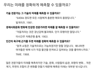 우리는 미래를 정확하게 예측할 수 있을까요?
기술 전문가는 그 기술의 미래를 예측할 수 있을까요?
"640kb 정도면 모든 사람에게 충분한 메모리 용량입니다."
빌게이츠. 1981.
경제사회문화 변화에 민감한 전문가라면 미래를 잘 예측할 수 있을까요?
"자동차라는 것은 장난감에 불과해요. 단지 유행이란 말입니다."
미시간주 저축은행 총재. 1903.
인간의 욕구에 근거를 두면 미래를 정확히 예측할 수 있을까요?
"원격 쇼핑은 기술적으로는 가능하겠지만 망할 것입니다. 왜냐하면
여자들은 밖에 나가 직접 물건을 만져보고 입어보는 것을 좋아하니까요."
TIME. 1968.
많은 전문가들이 미래를 예측하지만 기술, 문화, 사람들의 습관, 취향의 변화... 작은
계기, 우연의 조합이 큰 변화를 만들기 때문에 예측된 미래는 대부분 빗나갑니다.
 