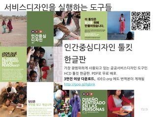 인간중심디자인 툴킷
한글판
가장 광범위하게 사용되고 있는 공공서비스디자인 도구인
HCD 툴킷 한글판. PDF로 무료 배포.
3만건 이상 다운로드. IDEO.org 에도 번역본이 게재됨
http://goo.gl/Igbnk
1513
서비스디자인을 실행하는 도구들
 