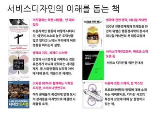 거짓말하는 착한 사람들 , 댄 애리
얼리
비윤리적인 행동이 어떻게 나타나
며, 이것이 스스로 높은 도덕성을
갖고 있다고 느끼는 우리에게 어떤
영향을 미치는지 설명.
서비스디자인교과서, 마르크 스틱
도른 등
서비스 디자인을 위한 안내서
생각의 지도, 리처드 니스벳
인간의 사고방식을 지배하는 것은
유전자가 아니라 문화라는 시각을
제시. 동.서양인들의 심리적 차이
에 대해 분석, 학문으로 체계화.
생각에 관한 생각, 대니얼 카너먼
300년 전통경제학의 프레임을 완
전히 뒤엎은 행동경제학의 창시자
대니얼 카너먼의 첫 대중교양서
소외된 90%와 함께하는 디자인
도시편, 스미소니언연구소
여러 문제들이 복잡하게 얽힌 도시
의 문제들을 디자인으로 해결한 사
례들을 소개.
사용자 경험 스케치, 빌 벅스턴
프로토타이핑의 방법에 대해 소개
하는 책이면서도, 디자인 사고의
특징과 장점에 대해 잘 설명하고
있는 책.
서비스디자인의 이해를 돕는 책
 