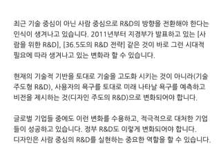 최근 기술 중심이 아닌 사람 중심으로 R&D의 방향을 전환해야 한다는
인식이 생겨나고 있습니다. 2011년부터 지경부가 발표하고 있는 [사
람을 위한 R&D], [36.5도의 R&D 전략] 같은 것이 바로 그런 시대적
필요에 따라 생겨나고 있는 변화라 할 수 있습니다.
현재의 기술적 기반을 토대로 기술을 고도화 시키는 것이 아니라(기술
주도형 R&D), 사용자의 욕구를 토대로 미래 나타날 욕구를 예측하고
비전을 제시하는 것(디자인 주도의 R&D)으로 변화되어야 합니다.
글로벌 기업들 중에도 이런 변화를 수용하고, 적극적으로 대처한 기업
들이 성공하고 있습니다. 정부 R&D도 이렇게 변화되어야 합니다.
디자인은 사람 중심의 R&D를 실현하는 중요한 역할을 할 수 있습니다.
 