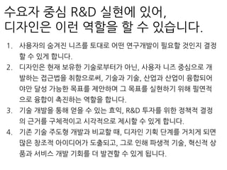 수요자 중심 R&D 실현에 있어,
디자인은 이런 역할을 할 수 있습니다.
1. 사용자의 숨겨진 니즈를 토대로 어떤 연구개발이 필요할 것인지 결정
할 수 있게 합니다.
2. 디자인은 현재 보유한 기술로부터가 아닌, 사용자 니즈 중심으로 개
발하는 접근법을 취함으로써, 기술과 기술, 산업과 산업이 융합되어
야만 달성 가능한 목표를 제안하며 그 목표를 실현하기 위해 필연적
으로 융합이 촉진하는 역할을 합니다.
3. 기술 개발을 통해 얻을 수 있는 효익, R&D 투자를 위한 정책적 결정
의 근거를 구체적이고 시각적으로 제시할 수 있게 합니다.
4. 기존 기술 주도형 개발과 비교할 때, 디자인 기획 단계를 거치게 되면
많은 창조적 아이디어가 도출되고, 그로 인해 파생적 기술, 혁신적 상
품과 서비스 개발 기회를 더 발견할 수 있게 됩니다.
 