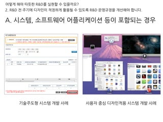 어떻게 해야 따뜻한 R&D를 실현할 수 있을까요?
2. R&D 전 주기에 디자인이 적정하게 활용될 수 있도록 R&D 운영규정을 개선해야 합니다.
사용자 중심 디자인적용 시스템 개발 사례기술주도형 시스템 개발 사례
A. 시스템, 소프트웨어 어플리케이션 등이 포함되는 경우
 