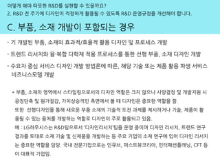 어떻게 해야 따뜻한 R&D를 실현할 수 있을까요?
2. R&D 전 주기에 디자인이 적정하게 활용될 수 있도록 R&D 운영규정을 개선해야 합니다.
C. 부품, 소재 개발이 포함되는 경우
- 기 개발된 부품, 소재의 효과적/효율적 활용 디자인 및 프로세스 개발
- 트렌드 리서치와 융·복합 다학제 적용 프로세스를 통한 선행 부품, 소재 디자인 개발
- 수요자 중심 서비스 디자인 개발 방법론에 따른, 해당 기술 또는 제품 활용 파생 서비스
비즈니스모델 개발
* 부품, 소재의 영역에서 스타일링으로서의 디자인 역할은 크지 않으나 사양결정 및 개발지원 시
공정단축 및 원가절감, 가치상승적인 측면에서 볼 때 디자인은 중요한 역할을 함.
또한 선행디자인을 통해 새로운 부품 소재의 기술적 도전 과제를 제시하거나 기술, 제품이 활
용될 수 있는 용처를 개발하는 역할로 디자인이 주로 활용되고 있음.
예 : LG하우시스는 R&D팀으로서 ‘디자인리서치’팀을 운영 중이며 디자인 리서치, 트랜드 연구
결과를 토대로 소재 기술 및 신제품을 개발하는 등 주요 기업의 소재 연구에 있어 디자인 리서치
는 중요한 역할을 담당. 국내 전문기업으로는 인큐브, 퍼스트뷰코리아, 인터패션플래닝, CFT 등
이 대표적 기업임.
 
