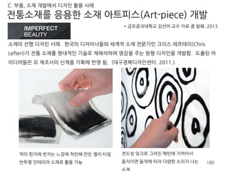소재의 선행 디자인 사례. 한국의 디자이너들와 세계적 소재 전문가인 크리스 레프테리(Chris
Lefteri)가 전통 소재를 현대적인 기술로 재해석하여 영감을 주는 원형 디자인을 개발함. 도출된 아
이디어들은 모 제조사의 신제품 기획에 반영 됨. (대구경북디자인센터. 2011.)
* 금오공과대학교 김선아 교수 자료 중 발췌. 2013
전통소재를 응용한 소재 아트피스(Art-piece) 개발
C. 부품, 소재 개발에서 디자인 활용 사례
180
전도성 잉크로 그려진 패턴에 가까이서
움직이면 동작에 따라 다양한 소리가 나는
소재
먹이 한지에 번지는 느낌에 착안해 만든 젤리 타일
반투명 인테리어 소재로 활용 가능
 