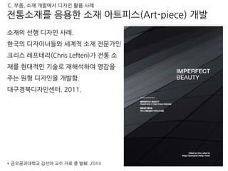 소재의 선행 디자인 사례.
한국의 디자이너들와 세계적 소재 전문가인
크리스 레프테리(Chris Lefteri)가 전통 소
재를 현대적인 기술로 재해석하여 영감을
주는 원형 디자인을 개발함.
대구경북디자인센터. 2011.
181
* 금오공과대학교 김선아 교수 자료 중 발췌. 2013
전통소재를 응용한 소재 아트피스(Art-piece) 개발
C. 부품, 소재 개발에서 디자인 활용 사례
 