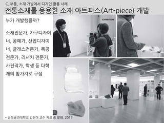 누가 개발했을까?
소재전문가, 가구디자이
너, 공예가, 산업디자이
너, 글래스전문가, 목공
전문가, 리서치 전문가,
사진작가, 학생 등 다학
제의 참가자로 구성
182
전통소재를 응용한 소재 아트피스(Art-piece) 개발
* 금오공과대학교 김선아 교수 자료 중 발췌. 2013
C. 부품, 소재 개발에서 디자인 활용 사례
 