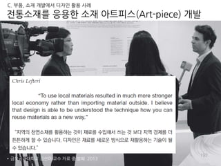 192
전통소재를 응용한 소재 아트피스(Art-piece) 개발
* 금오공과대학교 김선아 교수 자료 중 발췌. 2013
C. 부품, 소재 개발에서 디자인 활용 사례
 
