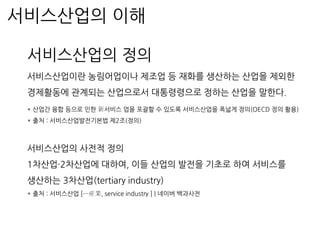 서비스산업의 이해
서비스산업의 정의
서비스산업이란 농림어업이나 제조업 등 재화를 생산하는 산업을 제외한
경제활동에 관계되는 산업으로서 대통령령으로 정하는 산업을 말한다.
* 산업간 융합 등으로 인한 新서비스 업을 포괄할 수 있도록 서비스산업을 폭넓게 정의(OECD 정의 활용)
* 출처 : 서비스산업발전기본법 제2조(정의)
서비스산업의 사전적 정의
1차산업·2차산업에 대하여, 이들 산업의 발전을 기초로 하여 서비스를
생산하는 3차산업(tertiary industry)
* 출처 : 서비스산업 [─産業, service industry ] | 네이버 백과사전
 