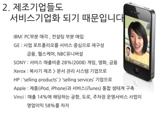 IBM: PC부분 매각 , 컨설팅 부분 매입
GE : 사업 포트폴리오를 서비스 중심으로 재구성
금융, 헬스케어, NBC유니버설
SONY : 서비스 매출비중 28%(2008) 게임, 영화, 금융
Xerox : 복사기 제조 > 문서 관리 시스템 기업으로
HP : ‘selling products’ > ‘selling services’ 기업으로
Apple : 제품(iPod, iPhone)과 서비스(iTunes) 통합 생태계 구축
Vinci : 매출 14%에 해당하는 공항, 도로, 주차장 운영서비스 사업이
영업이익 58%를 차지
2. 제조기업들도
서비스기업화 되기 때문입니다
 