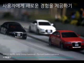 아우디가 제공하는 새로운 Driving Experience - The Audi Quattro Experience
동영상 출처 : https://www.youtube.com/watch?feature=player_embedded&v=9Vu2HpKdpnw
사용자에게 새로운 경험을 제공하기
 
