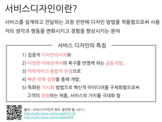 출처 : 서비스디자인의 정의, 쓸만한 웹, 2011,
http://cafe.naver.com/usable/1218
http://cafe.naver.com/usable/694
서비스디자인이란?
1) 집중적 디자인리서치와
2) 다양한 이해관계자의 욕구를 반영케 하는 공동개발,
3) 맥락적이고 통합적 관점으로
4) 빠른 반복 실행을 통해 개발,
5) 특화된 가시화 방법으로 혁신적 아이디어를 구체화함으로써
고객이 경험하는 제품, 서비스의 가치를 극대화 함
서비스를 설계하고 전달하는 과정 전반에 디자인 방법을 적용함으로써 사용
자의 생각과 행동을 변화시키고 경험을 향상시키는 분야
서비스 디자인의 특징
 