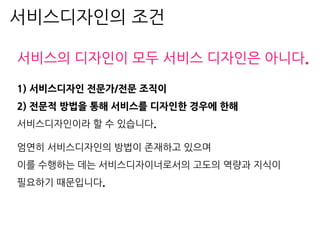 서비스의 디자인이 모두 서비스 디자인은 아니다.
1) 서비스디자인 전문가/전문 조직이
2) 전문적 방법을 통해 서비스를 디자인한 경우에 한해
서비스디자인이라 할 수 있습니다.
엄연히 서비스디자인의 방법이 존재하고 있으며
이를 수행하는 데는 서비스디자이너로서의 고도의 역량과 지식이
필요하기 때문입니다.
서비스디자인의 조건
 