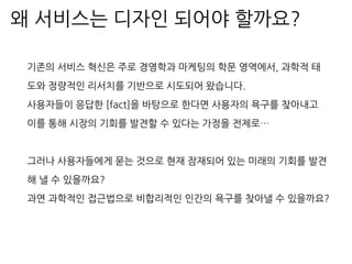 기존의 서비스 혁신은 주로 경영학과 마케팅의 학문 영역에서, 과학적 태
도와 정량적인 리서치를 기반으로 시도되어 왔습니다.
사용자들이 응답한 [fact]을 바탕으로 한다면 사용자의 욕구를 찾아내고
이를 통해 시장의 기회를 발견할 수 있다는 가정을 전제로…
그러나 사용자들에게 묻는 것으로 현재 잠재되어 있는 미래의 기회를 발견
해 낼 수 있을까요?
과연 과학적인 접근법으로 비합리적인 인간의 욕구를 찾아낼 수 있을까요?
왜 서비스는 디자인 되어야 할까요?
 