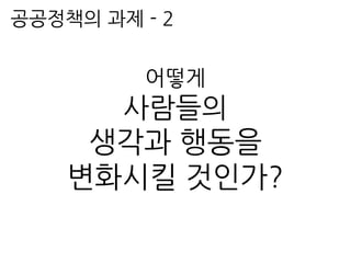 공공정책의 과제 - 2
어떻게
사람들의
생각과 행동을
변화시킬 것인가?
 