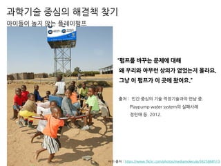 과학기술 중심의 해결책 찾기
아이들이 놀지 않는 플레이펌프
사진 출처 : https://www.flickr.com/photos/mediamolecule/3425868513
“펌프를 바꾸는 문제에 대해
왜 우리와 아무런 상의가 없었는지 몰라요.
그냥 이 펌프가 이 곳에 왔어요.”
출처 : 인간 중심의 기술 적정기술과의 만남 중.
Playpump water system의 실패사례
정인애 등. 2012.
 